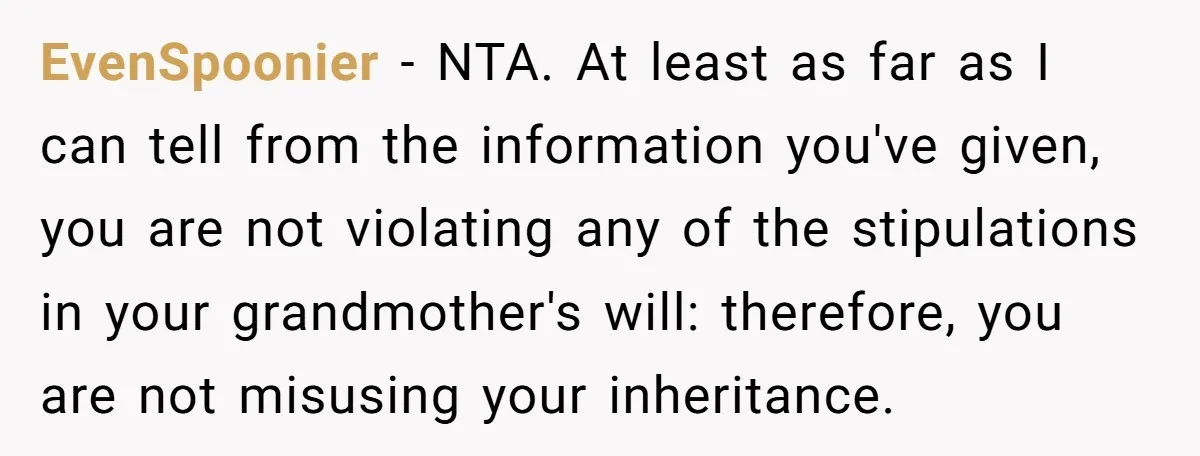 EvenSpoonier − NTA. At least as far as I can tell from the information you've given, you are not violating any of the stipulations in your grandmother's will: therefore, you...