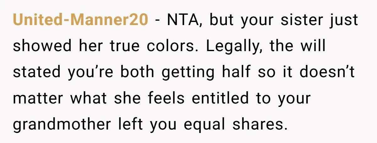United-Manner20 − NTA, but your sister just showed her true colors. Legally, the will stated you’re both getting half so it doesn’t matter what she feels entitled to your grandmother...