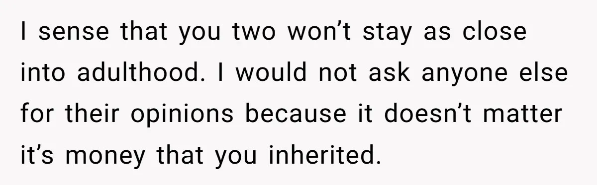 I sense that you two won’t stay as close into adulthood. I would not ask anyone else for their opinions because it doesn’t matter it’s money that you inherited.