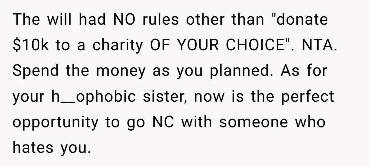 The will had NO rules other than "donate $10k to a charity OF YOUR CHOICE". NTA. Spend the money as you planned. As for your h__ophobic sister, now is the...