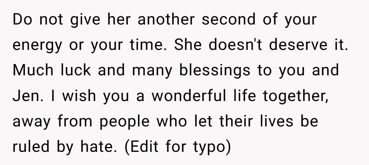 Do not give her another second of your energy or your time. She doesn't deserve it. Much luck and many blessings to you and Jen. I wish you a wonderful...