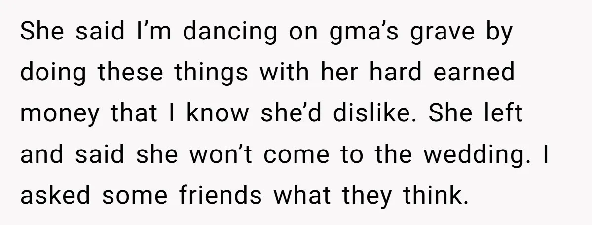 She said I’m dancing on gma’s grave by doing these things with her hard earned money that I know she’d dislike. She left and said she won’t come to the...