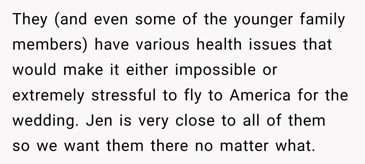 They (and even some of the younger family members) have various health issues that would make it either impossible or extremely stressful to fly to America for the wedding. Jen...