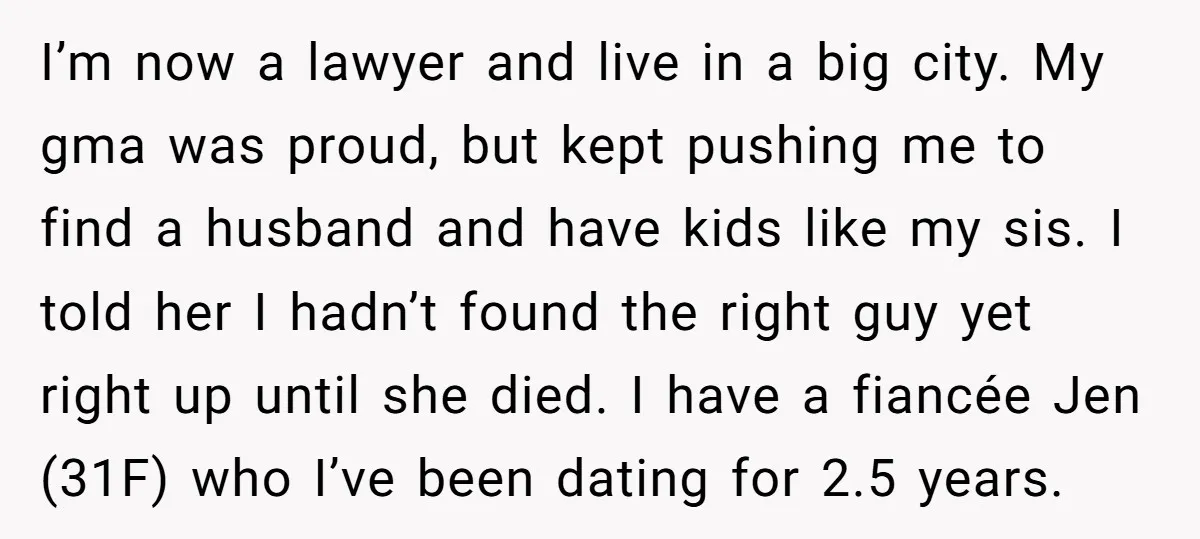 I’m now a lawyer and live in a big city. My gma was proud, but kept pushing me to find a husband and have kids like my sis. I told...