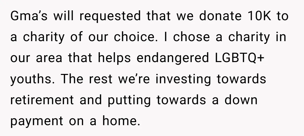 Gma’s will requested that we donate 10K to a charity of our choice. I chose a charity in our area that helps endangered LGBTQ+ youths. The rest we’re investing towards...