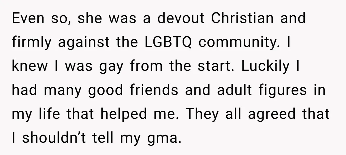 Even so, she was a devout Christian and firmly against the LGBTQ community. I knew I was gay from the start. Luckily I had many good friends and adult figures...