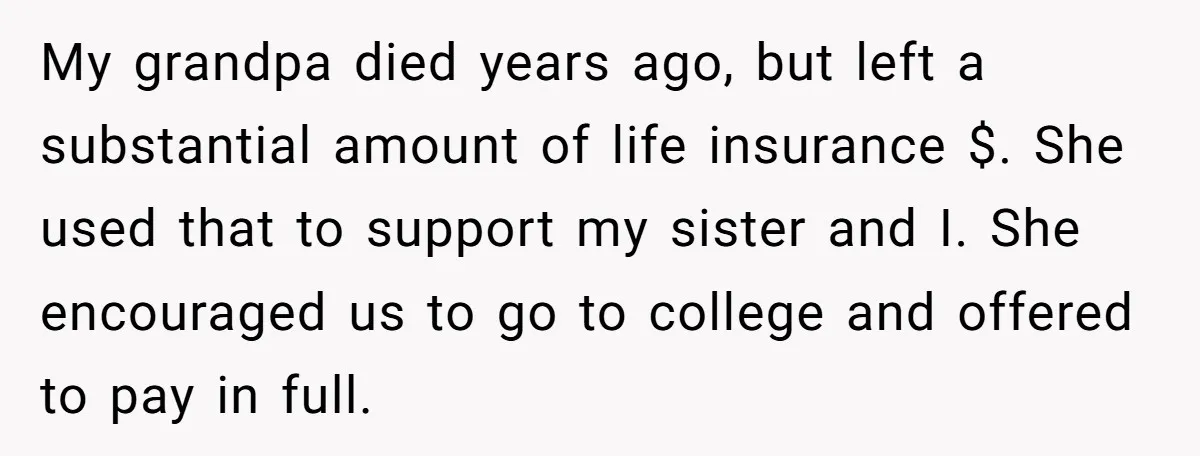 My grandpa died years ago, but left a substantial amount of life insurance $. She used that to support my sister and I. She encouraged us to go to college...