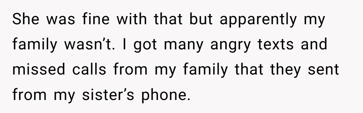 She was fine with that but apparently my family wasn’t. I got many angry texts and missed calls from my family that they sent from my sister’s phone.