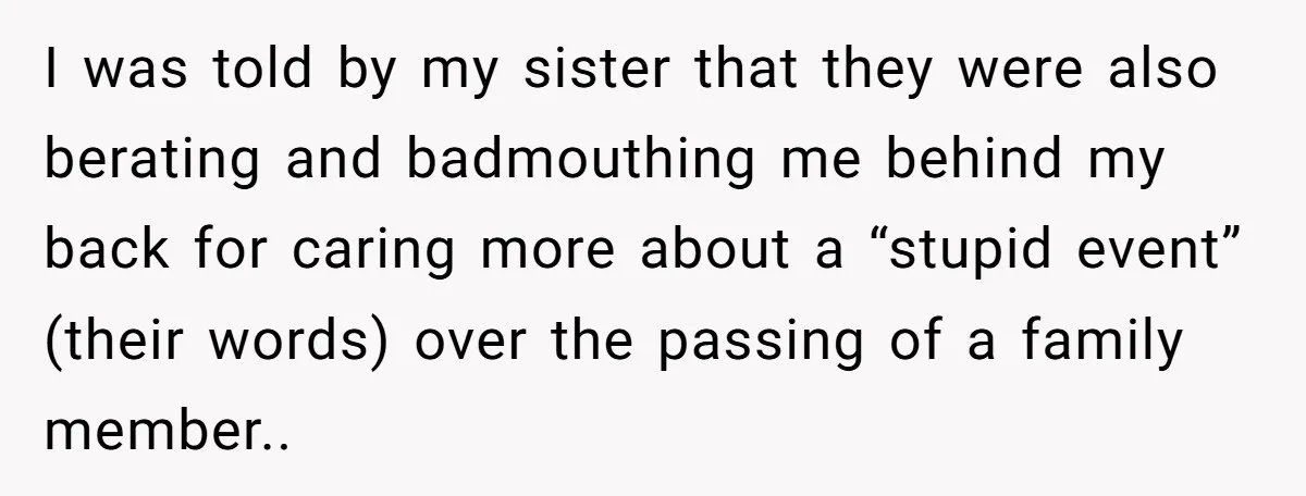 I was told by my sister that they were also berating and badmouthing me behind my back for caring more about a “stupid event” (their words) over the passing of...