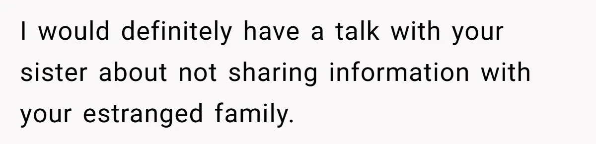 I would definitely have a talk with your sister about not sharing information with your estranged family.