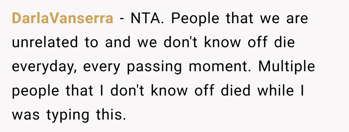 DarlaVanserra − NTA. People that we are unrelated to and we don't know off die everyday, every passing moment. Multiple people that I don't know off died while I was...