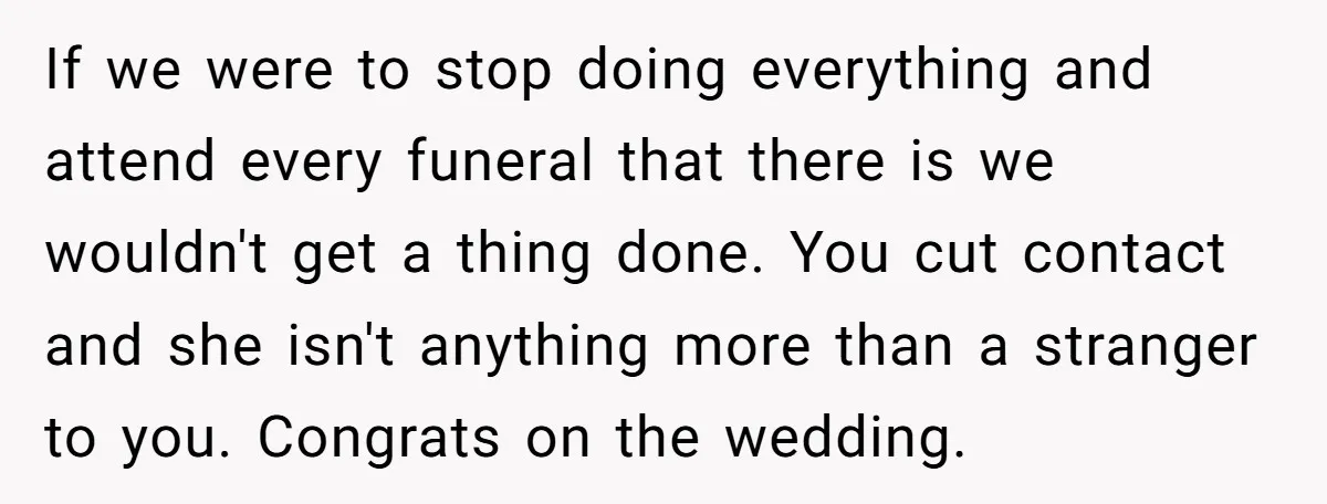 If we were to stop doing everything and attend every funeral that there is we wouldn't get a thing done. You cut contact and she isn't anything more than a...