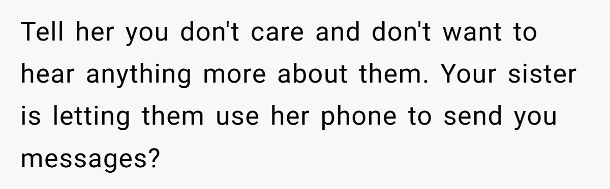 Tell her you don't care and don't want to hear anything more about them. Your sister is letting them use her phone to send you messages?