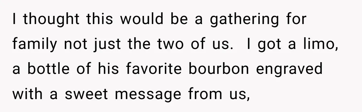 I thought this would be a gathering for family not just the two of us. I got a limo, a bottle of his favorite bourbon engraved with a sweet message...