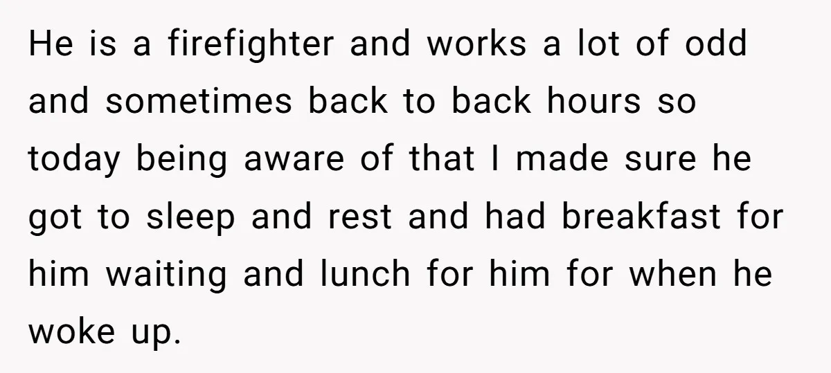 He is a firefighter and works a lot of odd and sometimes back to back hours so today being aware of that I made sure he got to sleep and...