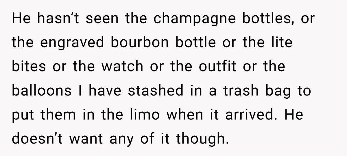 He hasn’t seen the champagne bottles, or the engraved bourbon bottle or the lite bites or the watch or the outfit or the balloons I have stashed in a trash...