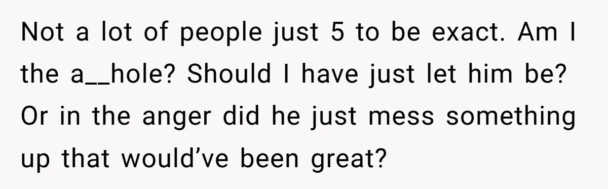 Not a lot of people just 5 to be exact. Am I the a__hole? Should I have just let him be? Or in the anger did he just mess something...