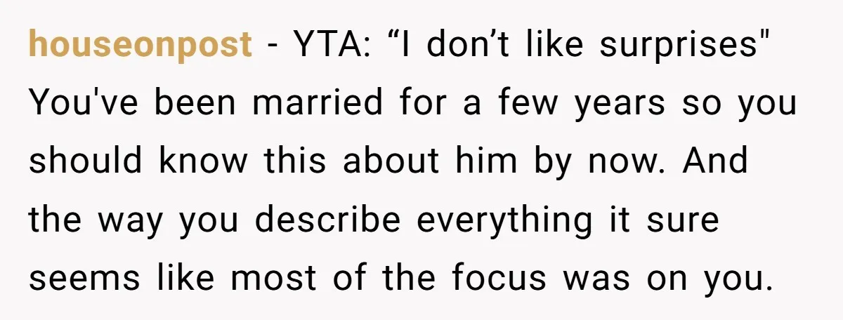 houseonpost − YTA: “I don’t like surprises" You've been married for a few years so you should know this about him by now. And the way you describe everything it...