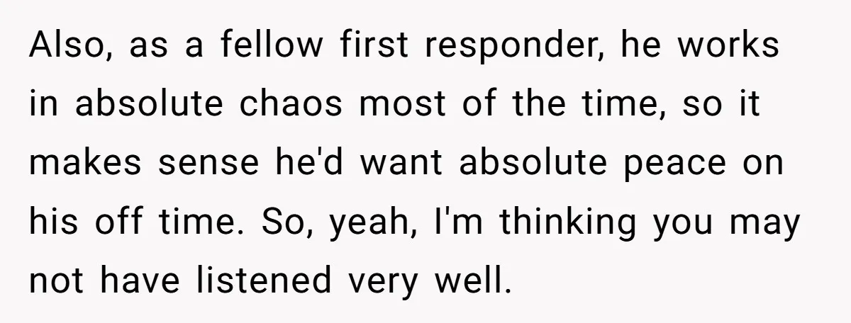 Also, as a fellow first responder, he works in absolute chaos most of the time, so it makes sense he'd want absolute peace on his off time. So, yeah, I'm...