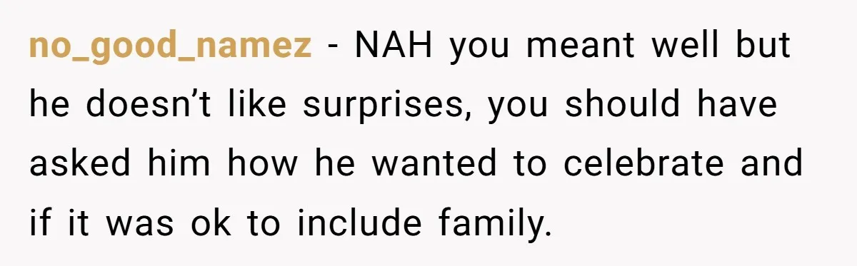no_good_namez − NAH you meant well but he doesn’t like surprises, you should have asked him how he wanted to celebrate and if it was ok to include family.