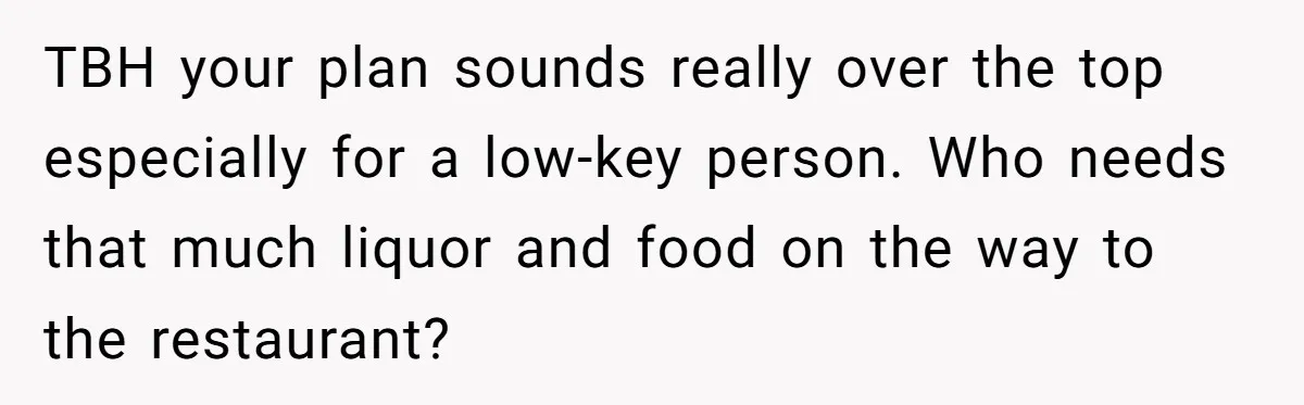 TBH your plan sounds really over the top especially for a low-key person. Who needs that much liquor and food on the way to the restaurant?