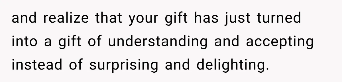 and realize that your gift has just turned into a gift of understanding and accepting instead of surprising and delighting.
