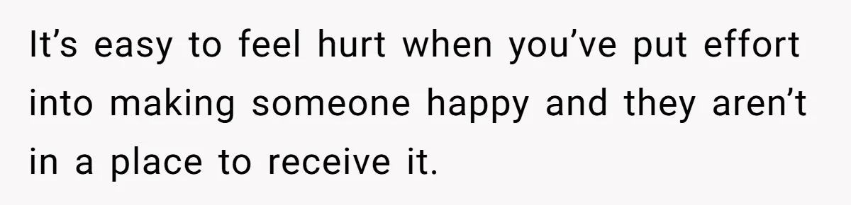 It’s easy to feel hurt when you’ve put effort into making someone happy and they aren’t in a place to receive it.