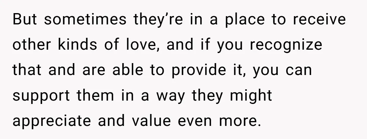 But sometimes they’re in a place to receive other kinds of love, and if you recognize that and are able to provide it, you can support them in a way...