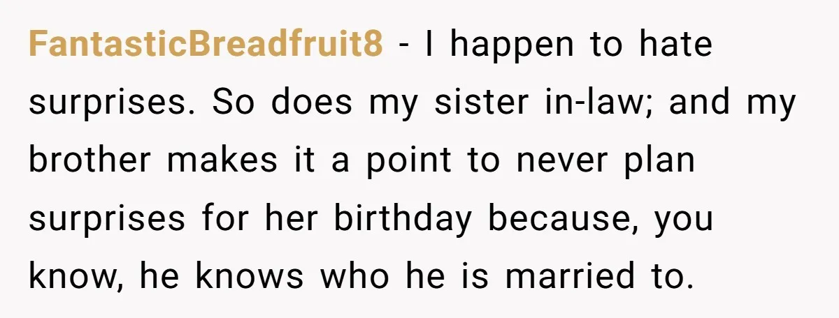FantasticBreadfruit8 − I happen to hate surprises. So does my sister in-law; and my brother makes it a point to never plan surprises for her birthday because, you know, he...