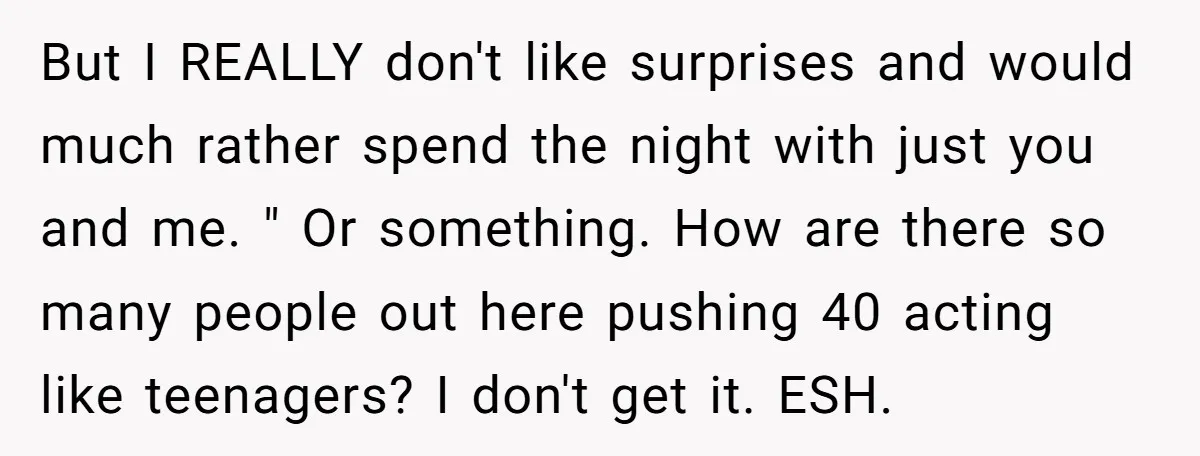 But I REALLY don't like surprises and would much rather spend the night with just you and me. " Or something. How are there so many people out here pushing...