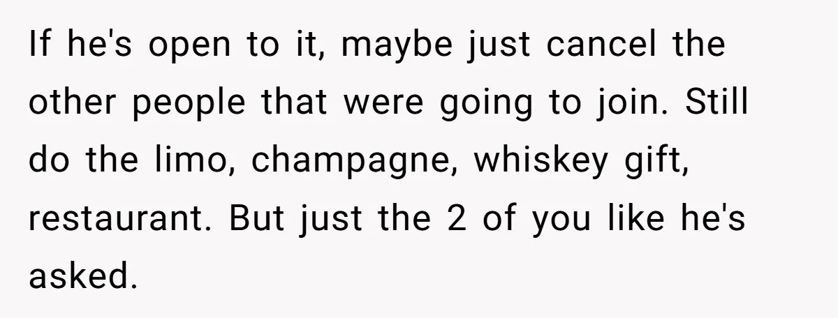 If he's open to it, maybe just cancel the other people that were going to join. Still do the limo, champagne, whiskey gift, restaurant. But just the 2 of you...