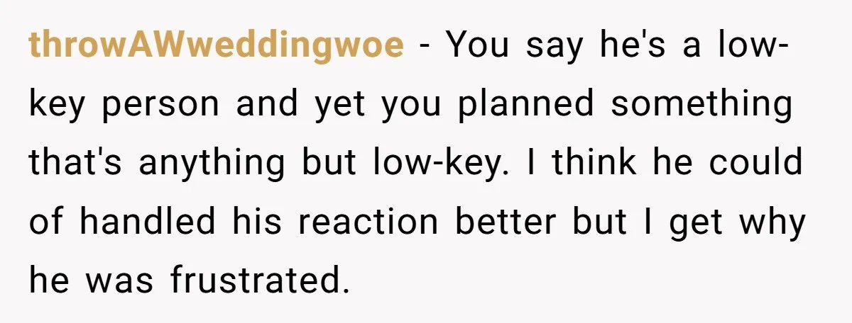 throwAWweddingwoe − You say he's a low-key person and yet you planned something that's anything but low-key. I think he could of handled his reaction better but I get why...