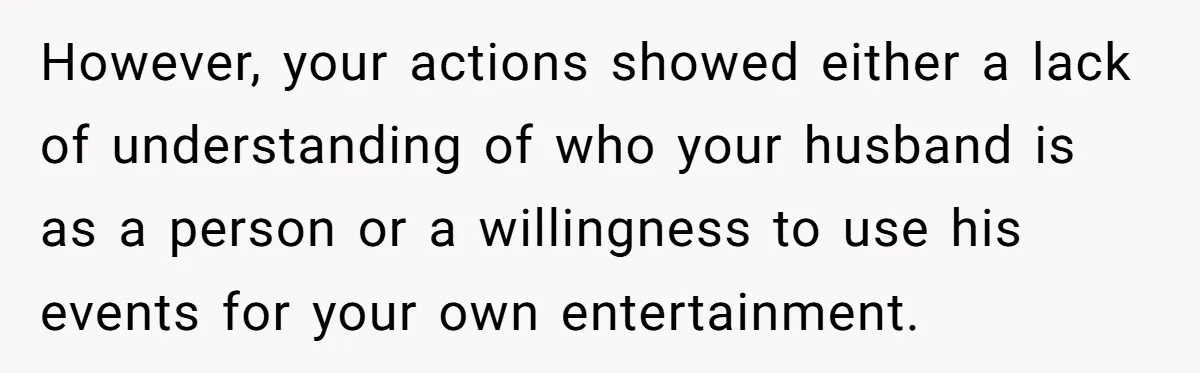 However, your actions showed either a lack of understanding of who your husband is as a person or a willingness to use his events for your own entertainment.
