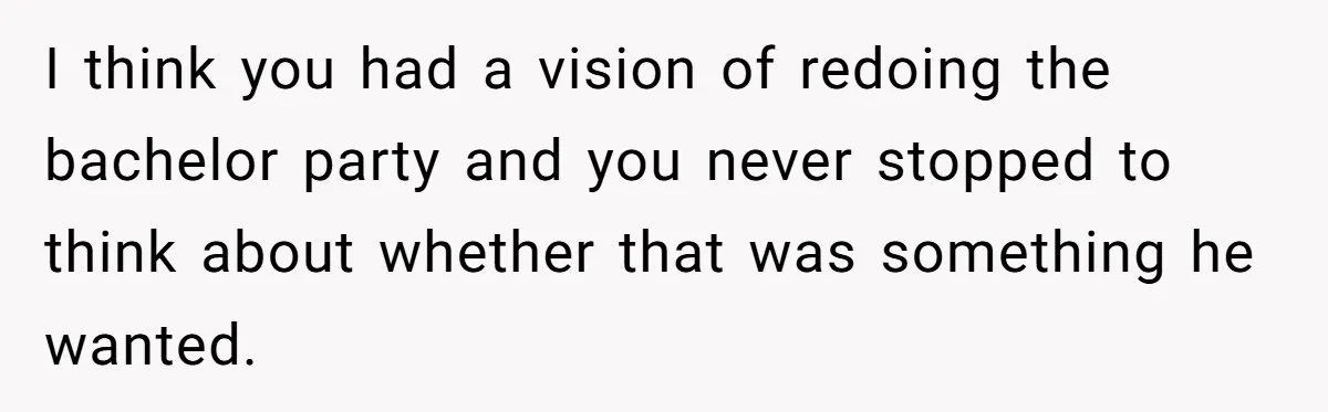 I think you had a vision of redoing the bachelor party and you never stopped to think about whether that was something he wanted.