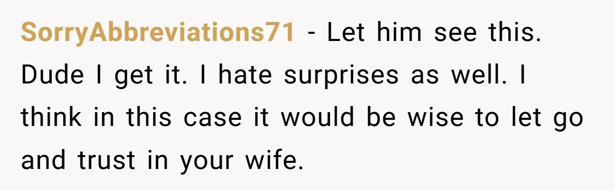 SorryAbbreviations71 − Let him see this. Dude I get it. I hate surprises as well. I think in this case it would be wise to let go and trust in...