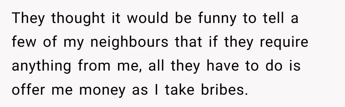 They thought it would be funny to tell a few of my neighbours that if they require anything from me, all they have to do is offer me money as...