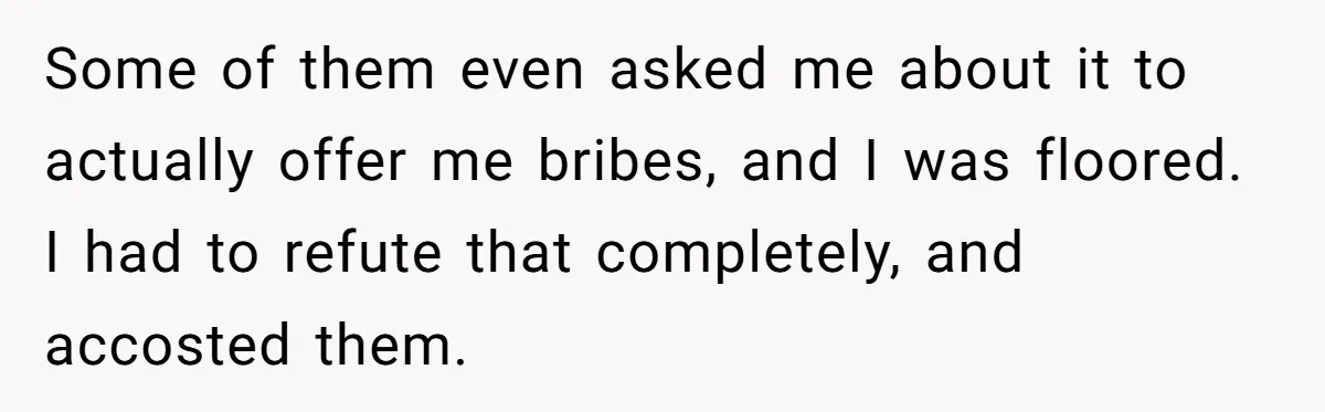 Some of them even asked me about it to actually offer me bribes, and I was floored. I had to refute that completely, and accosted them.