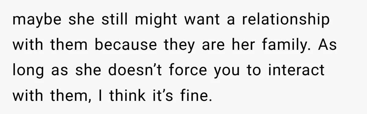 maybe she still might want a relationship with them because they are her family. As long as she doesn’t force you to interact with them, I think it’s fine.