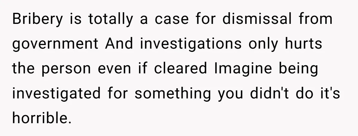 Bribery is totally a case for dismissal from government And investigations only hurts the person even if cleared Imagine being investigated for something you didn't do it's horrible.