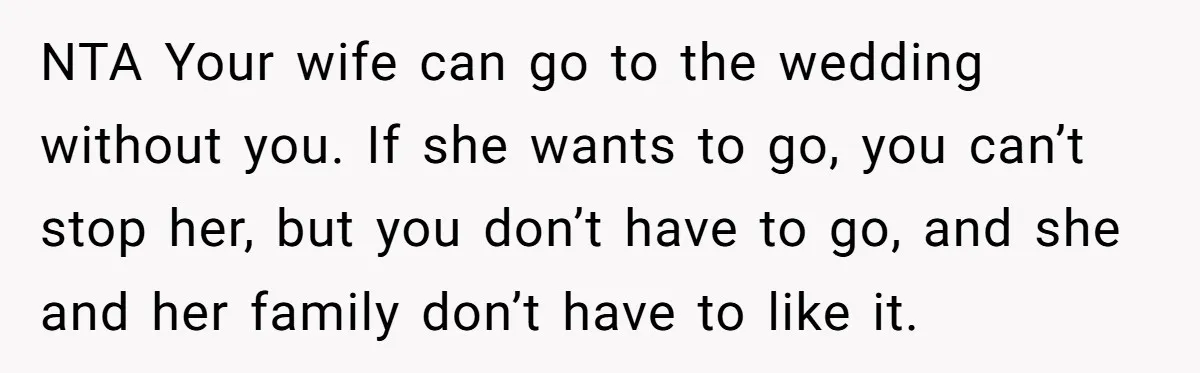 NTA Your wife can go to the wedding without you. If she wants to go, you can’t stop her, but you don’t have to go, and she and her family...