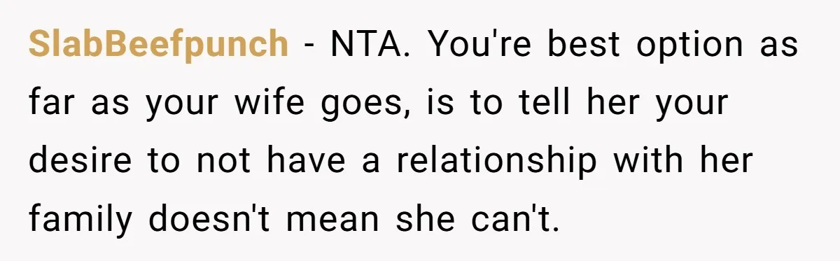 SlabBeefpunch − NTA. You're best option as far as your wife goes, is to tell her your desire to not have a relationship with her family doesn't mean she can't.