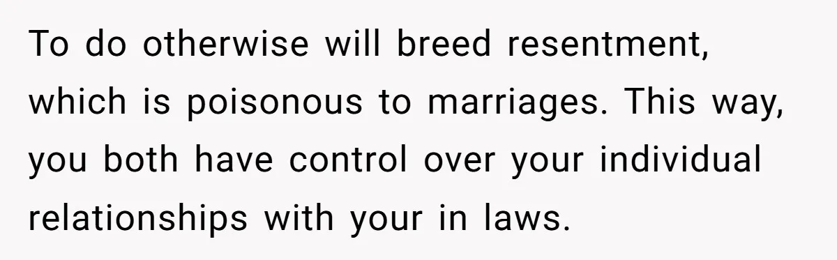 To do otherwise will breed resentment, which is poisonous to marriages. This way, you both have control over your individual relationships with your in laws.