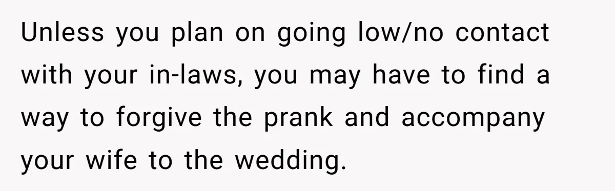 Unless you plan on going low/no contact with your in-laws, you may have to find a way to forgive the prank and accompany your wife to the wedding.