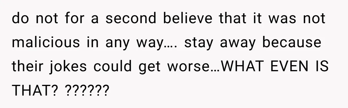do not for a second believe that it was not malicious in any way…. stay away because their jokes could get worse…WHAT EVEN IS THAT? ??????
