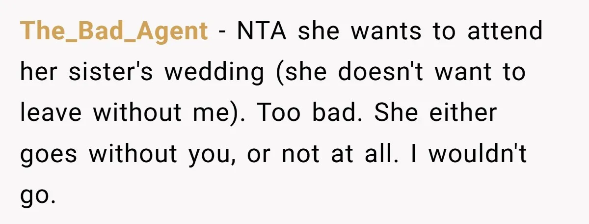 The_Bad_Agent − NTA she wants to attend her sister's wedding (she doesn't want to leave without me). Too bad. She either goes without you, or not at all. I wouldn't...