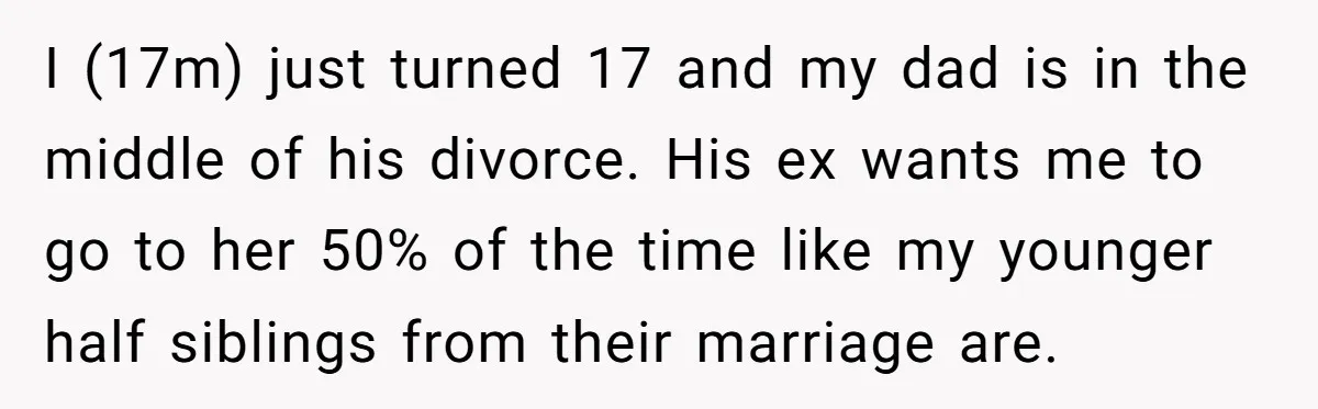 I (17m) just turned 17 and my dad is in the middle of his divorce. His ex wants me to go to her 50% of the time like my younger...