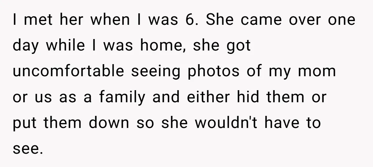 I met her when I was 6. She came over one day while I was home, she got uncomfortable seeing photos of my mom or us as a family and...