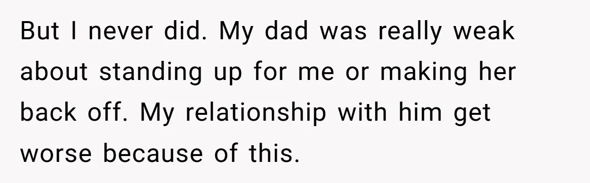 But I never did. My dad was really weak about standing up for me or making her back off. My relationship with him get worse because of this.