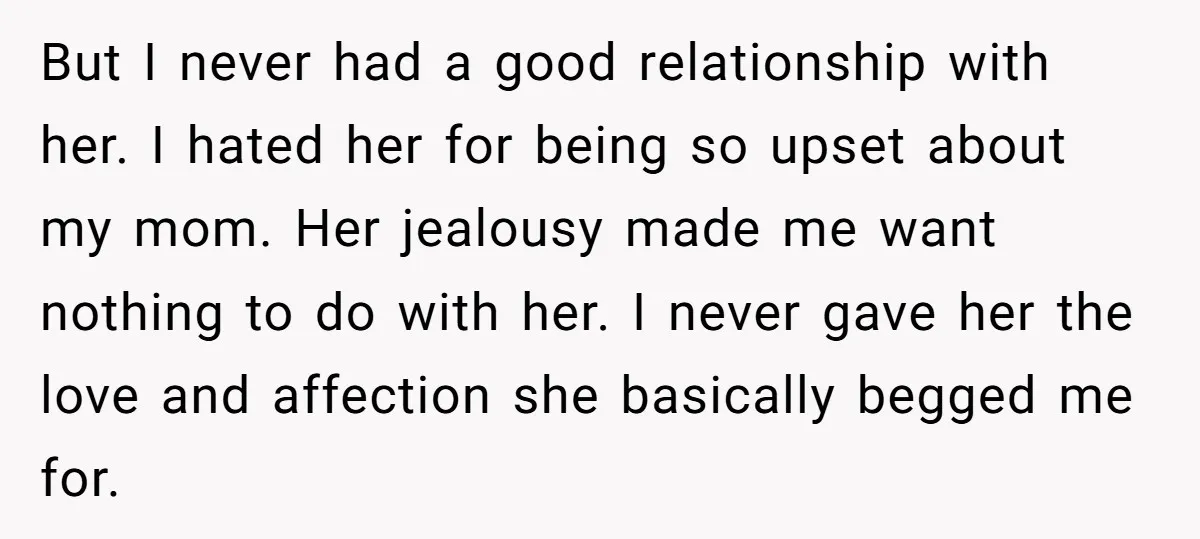 But I never had a good relationship with her. I hated her for being so upset about my mom. Her jealousy made me want nothing to do with her. I...