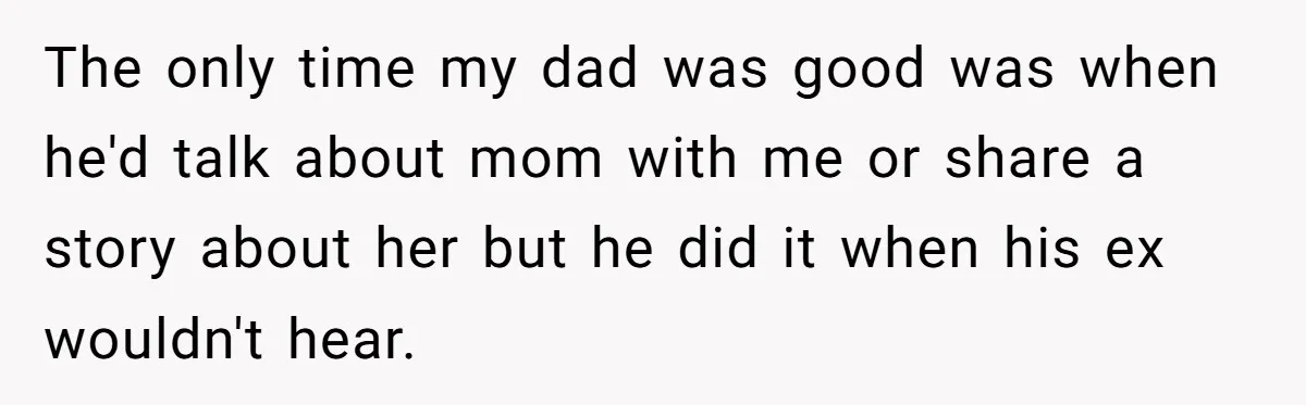 The only time my dad was good was when he'd talk about mom with me or share a story about her but he did it when his ex wouldn't hear.